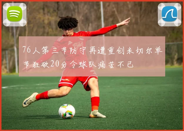 76人第三节防守再遭重创米切尔单节狂砍20分令球队痛苦不已