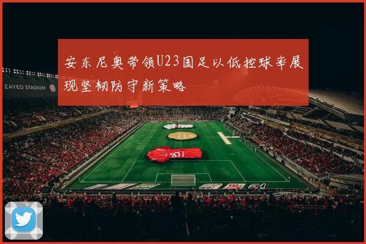 安东尼奥带领U23国足以低控球率展现坚韧防守新策略