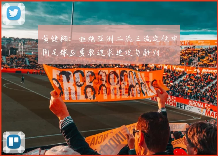 黄健翔：拒绝亚洲二流三流定位中国足球应勇敢追求进攻与胜利
