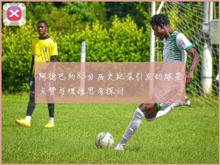 阿德巴约83分历史纪录引发的球星点赞与理性思考探讨