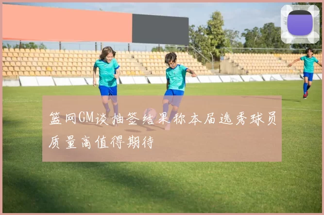 篮网GM谈抽签结果称本届选秀球员质量高值得期待