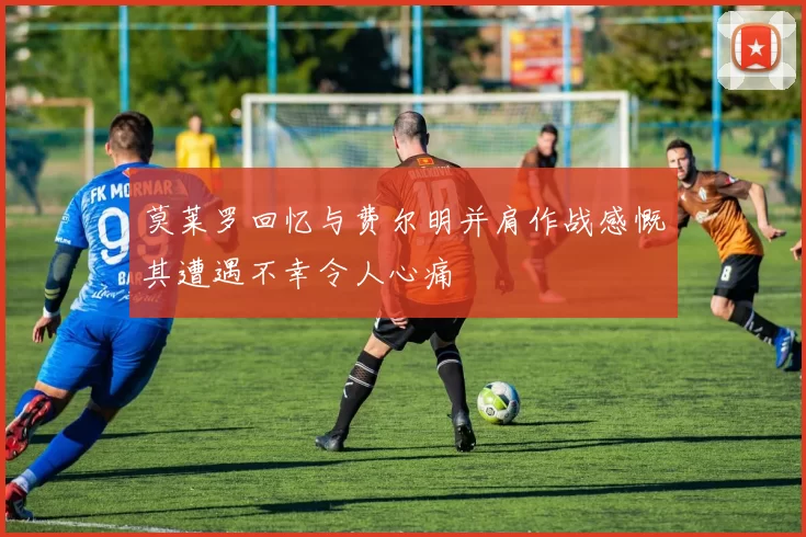 莫莱罗回忆与费尔明并肩作战感慨其遭遇不幸令人心痛