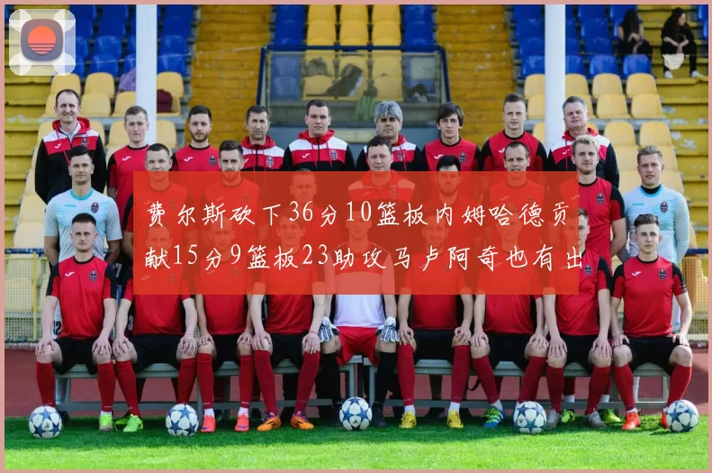 费尔斯砍下36分10篮板内姆哈德贡献15分9篮板23助攻马卢阿奇也有出色表现18分14篮板