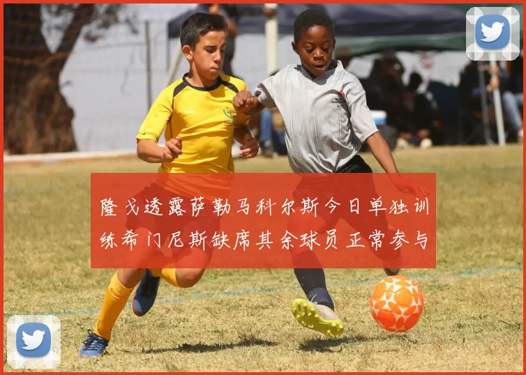 隆戈透露萨勒马科尔斯今日单独训练希门尼斯缺席其余球员正常参与训练