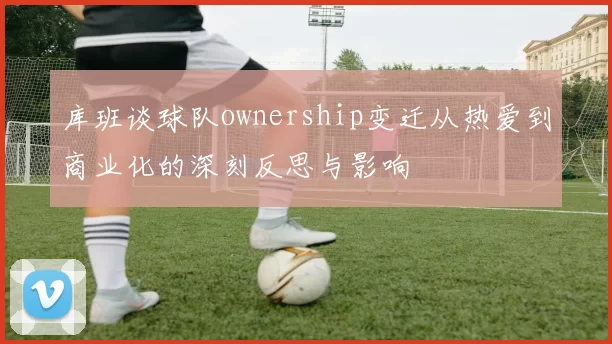 库班谈球队ownership变迁从热爱到商业化的深刻反思与影响