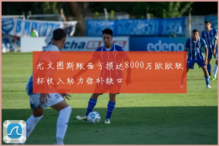 尤文图斯账面亏损达8000万欧欧联杯收入助力弥补缺口