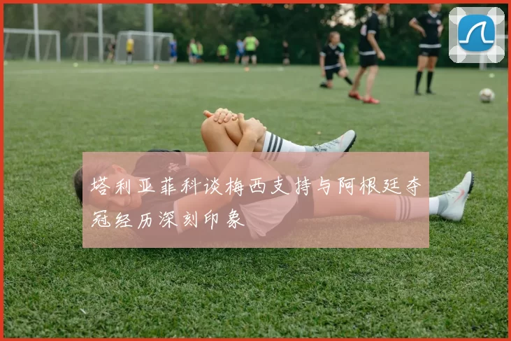 塔利亚菲科谈梅西支持与阿根廷夺冠经历深刻印象