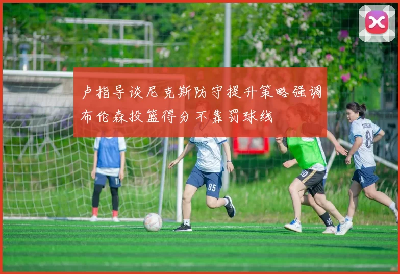卢指导谈尼克斯防守提升策略强调布伦森投篮得分不靠罚球线