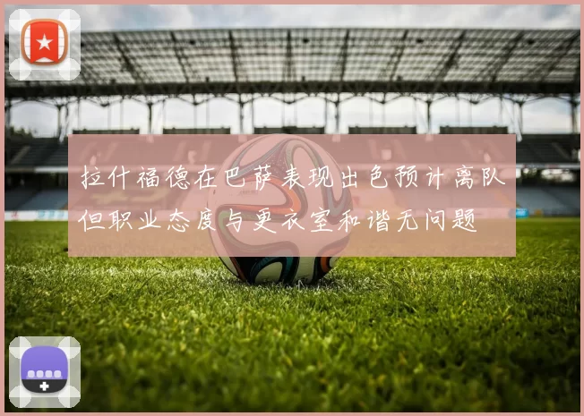 拉什福德在巴萨表现出色预计离队但职业态度与更衣室和谐无问题